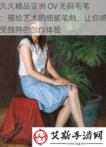 久久精品亚洲-OV-无码毛笔：描绘艺术的细腻笔触-让你感受独特的创作体验
