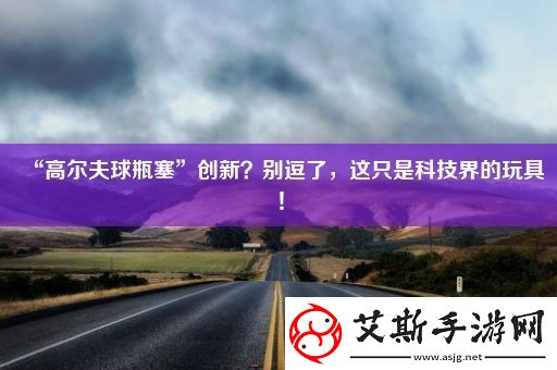 “高尔夫球瓶塞”创新-别逗了-这只是科技界的玩具！