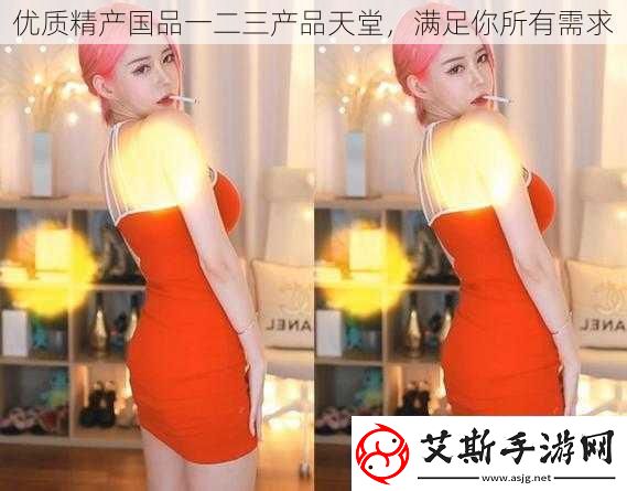 优质精产国品一二三产品天堂-满足你所有需求