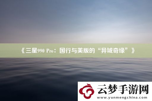 三星990-Pro：国行与美版的“异域奇缘”
