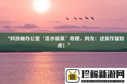 “科技咖办公室‘流水喷泉’奇观-网友：这操作猛如虎！”