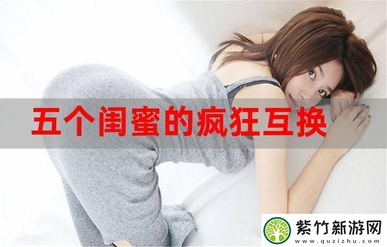 五个闺蜜疯狂互换杂乱合集-友情与疯狂的奇妙交织