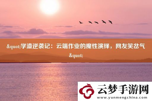 "学渣逆袭记：云端作业的魔性演绎-网友笑岔气"
